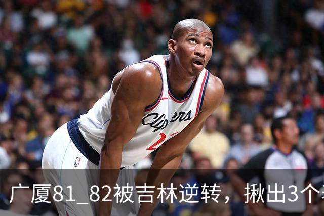 广厦81 82被吉林逆转，揪出3个表现最差之人，坑惨了浙江广厦！