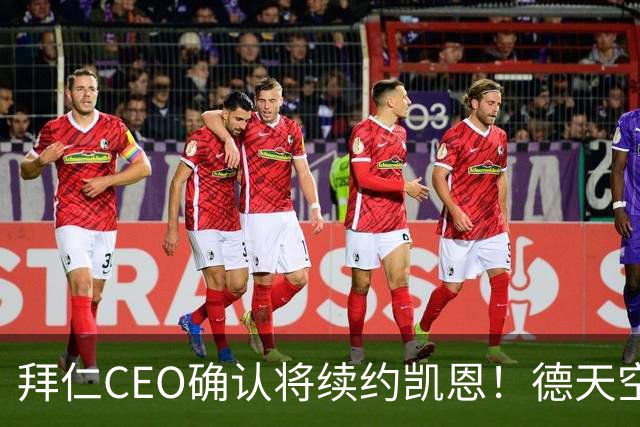 拜仁CEO确认将续约凯恩！德天空：巴黎有意勒沃库森天才！