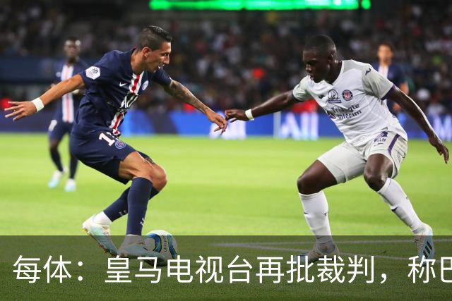 每体：皇马电视台再批裁判，称巴萨多年受照顾