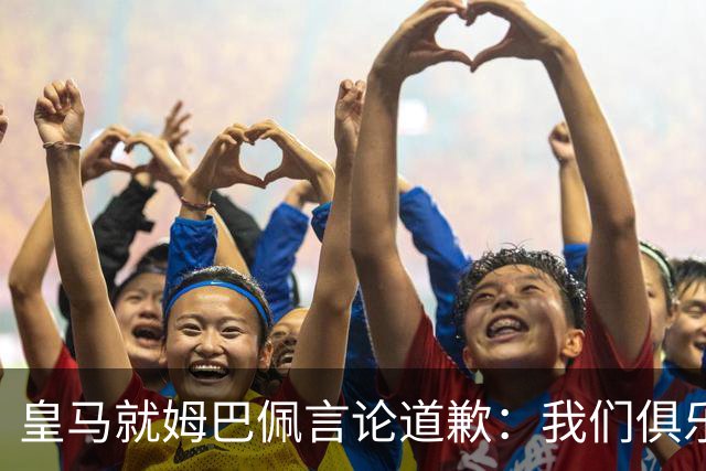 皇马就姆巴佩言论道歉：我们俱乐部对中国、中国的历史、文化和人民，以及数百万中国球迷，都怀有深深的敬意