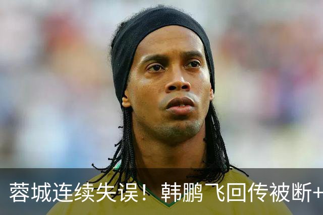 蓉城连续失误！韩鹏飞回传被断+抢断失误，杨铭锐连续两脚射门