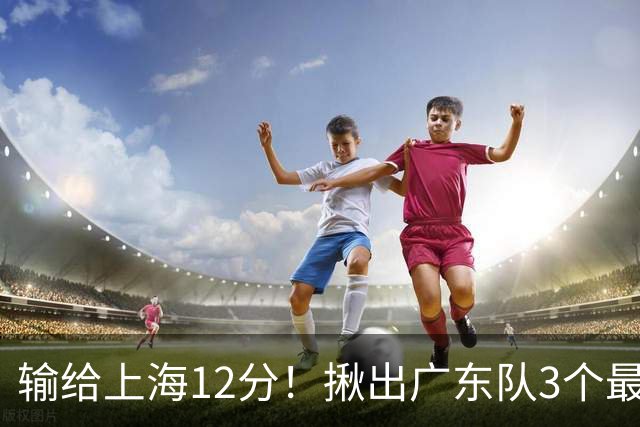 输给上海12分！揪出广东队3个最差之人，坑惨了球队