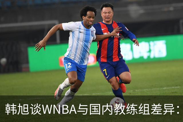 韩旭谈WNBA与国内教练组差异：那边分工明确，国内基本一主两助