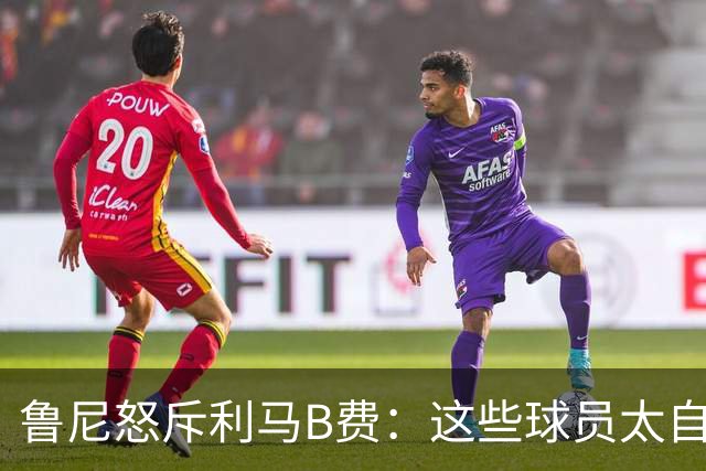 鲁尼怒斥利马B费：这些球员太自私 像孩子一样推卸责任