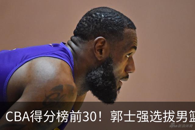 CBA得分榜前30！郭士强选拔男篮国手仅2人！这3人或该带上打世预赛